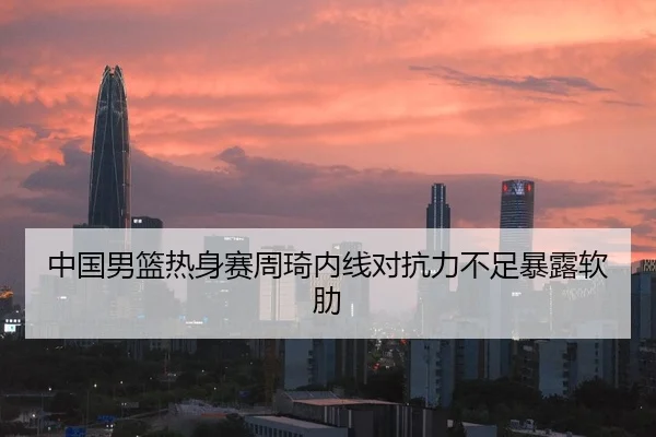 中国男篮热身赛周琦内线对抗力不足暴露软肋